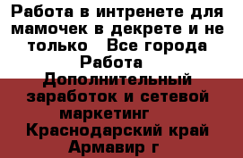 Работа в интренете для мамочек в декрете и не только - Все города Работа » Дополнительный заработок и сетевой маркетинг   . Краснодарский край,Армавир г.